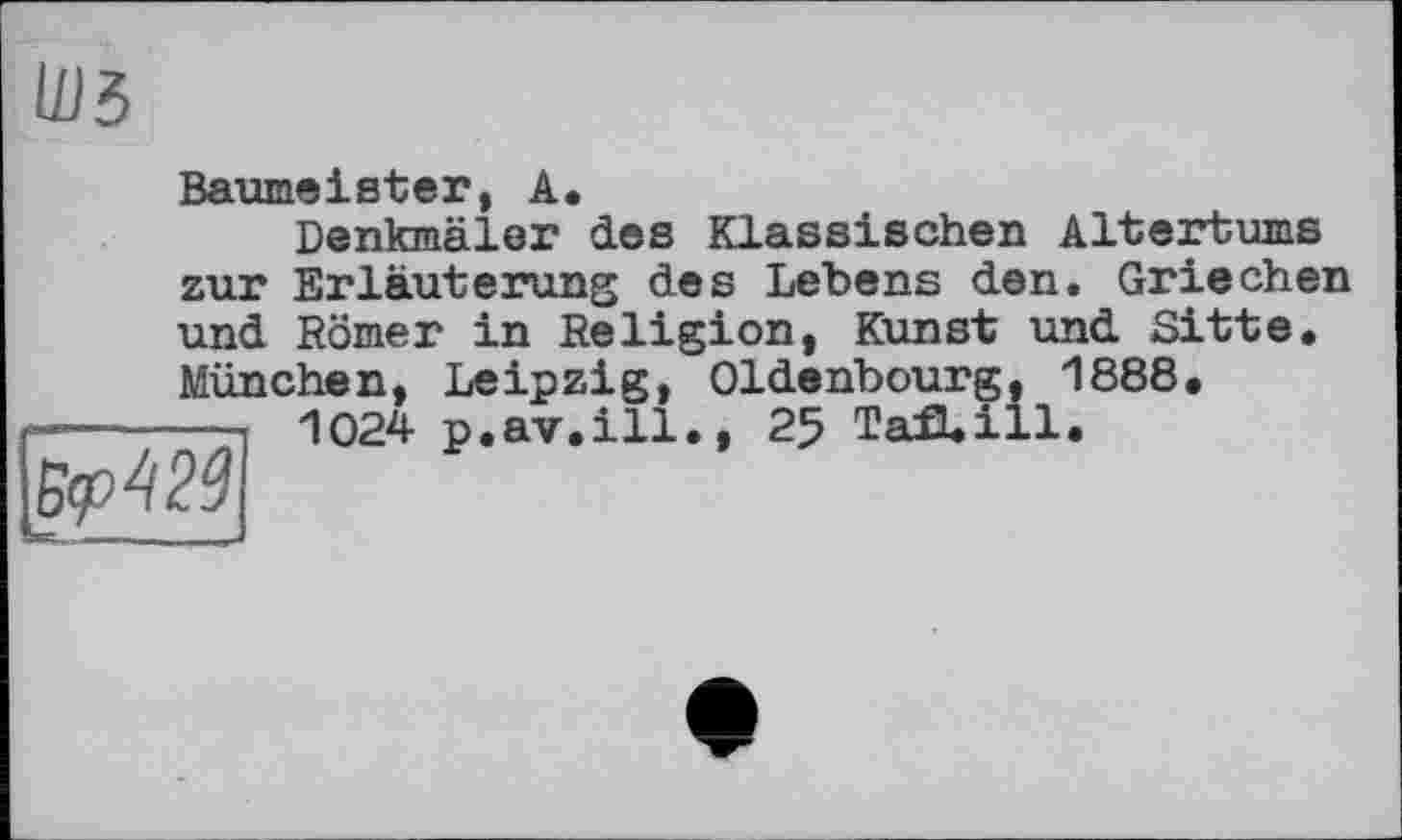 ﻿
Baumeister, А.
Denkmäler des Klassischen Altertums zur Erläuterung des Lebens den. Griechen und Römer in Religion, Kunst und Sitte. München, Leipzig, Oldenbourg, 1888.
1024 p.av.ill., 25 TafLill.